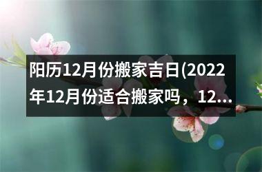 阳历12月份搬家吉日(2022年12月份适合搬家吗，12月份搬家哪天好？)
