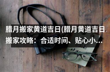 腊月搬家黄道吉日(腊月黄道吉日搬家攻略：合适时间、贴心小提示，让你的搬家更顺利)