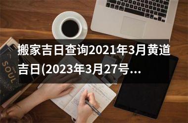 搬家吉日查询2021年3月黄道吉日(2023年3月27号适合结婚吗)