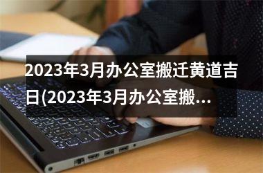 <h3>2023年3月办公室搬迁黄道吉日(2023年3月办公室搬迁吉日查询)