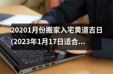 20201月份搬家入宅黄道吉日(2023年1月17日适合入宅吗)