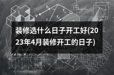 <h3>装修选什么日子开工好(2025年4月装修开工的日子)