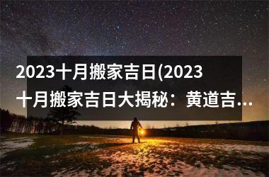 2023十月搬家吉日(2023十月搬家吉日大揭秘：黄道吉日详解，更佳搬家时间一网打尽！)