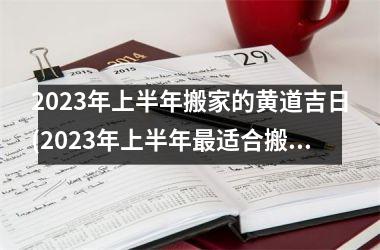 2023年上半年搬家的黄道吉日(2023年上半年更适合搬家的黄道吉日是哪些？)
