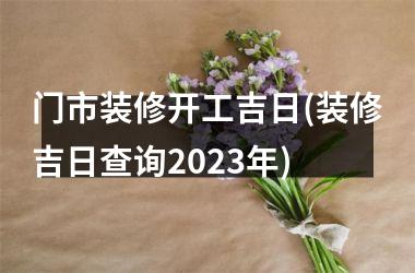 <h3>门市装修开工吉日(装修吉日查询2025年)