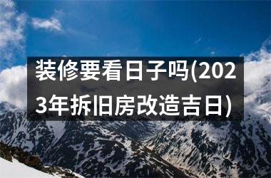 <h3>装修要看日子吗(2025年拆旧房改造吉日)