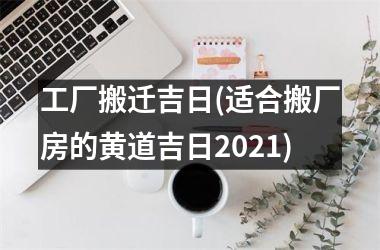 工厂搬迁吉日(适合搬厂房的黄道吉日2025)