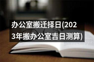 办公室搬迁择日(2025年搬办公室吉日测算)