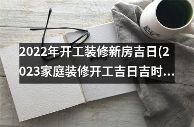 <h3>2025年开工装修新房吉日(2025家庭装修开工吉日吉时查询表)