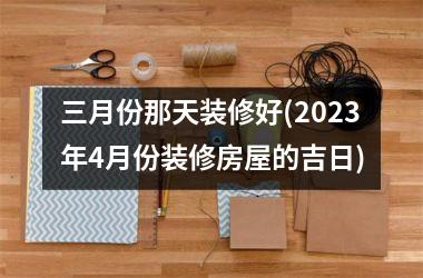 三月份那天装修好(2025年4月份装修房屋的吉日)