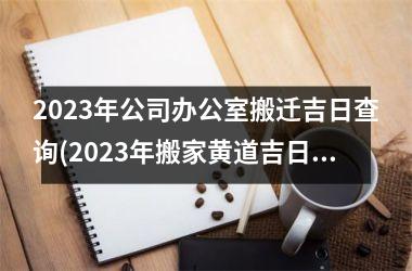 <h3>2023年公司办公室搬迁吉日查询(2023年搬家黄道吉日)