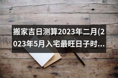 <h3>搬家吉日测算2023年二月(2023年5月入宅最旺日子时辰)