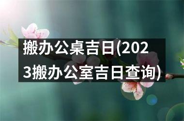 <h3>搬办公桌吉日(2025搬办公室吉日查询)