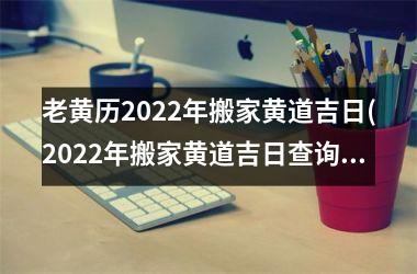老黄历2022年搬家黄道吉日(2022年搬家黄道吉日查询，老黄历为您精确分析最佳日子！)