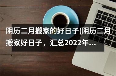 阴历二月搬家的好日子(阴历二月搬家好日子，汇总2022年黄历选日，快来看哪天最吉利！)