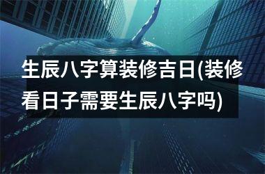 生辰八字算装修吉日(装修看日子需要生辰八字吗)