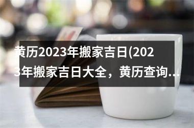 黄历2023年搬家吉日(2023年搬家吉日大全，黄历查询最准确！)
