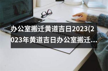 办公室搬迁黄道吉日2023(2023年黄道吉日办公室搬迁最佳日程表建议)