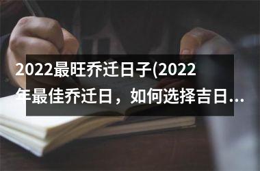 2022最旺乔迁日子(2022年最佳乔迁日，如何选择吉日进行搬家？)