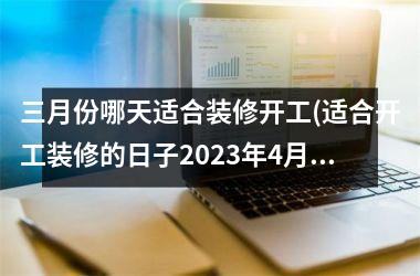 <h3>三月份哪天适合装修开工(适合开工装修的日子2025年4月)