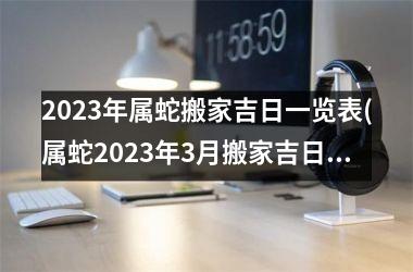 2023年属蛇搬家吉日一览表(属蛇2023年3月搬家吉日查询)