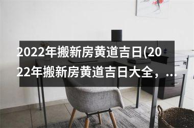 2022年搬新房黄道吉日(2022年搬新房黄道吉日大全，如何选择黄道吉日？)