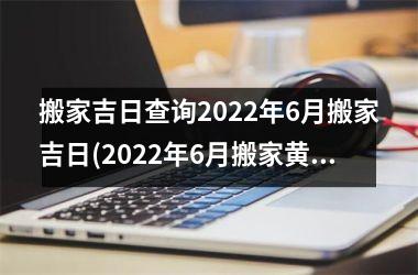 <h3>搬家吉日查询2022年6月搬家吉日(2022年6月搬家黄道吉日一览表)