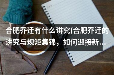 合肥乔迁有什么讲究(合肥乔迁的讲究与规矩集锦，如何迎接新居开门纳福？)