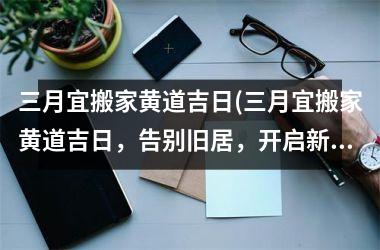 三月宜搬家黄道吉日(三月宜搬家黄道吉日，告别旧居，开启新生活！)