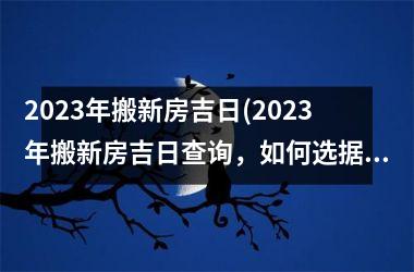 2023年搬新房吉日(2023年搬新房吉日查询，如何选据吉日？)