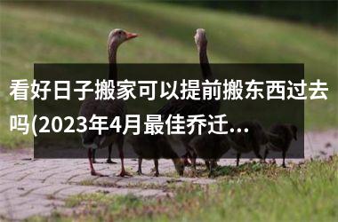 <h3>看好日子搬家可以提前搬东西过去吗(2025年4月最佳乔迁日期)