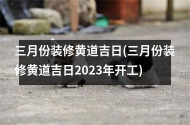 <h3>三月份装修黄道吉日(三月份装修黄道吉日2025年开工)