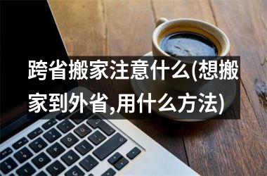 跨省搬家注意什么(想搬家到外省,用什么方法)