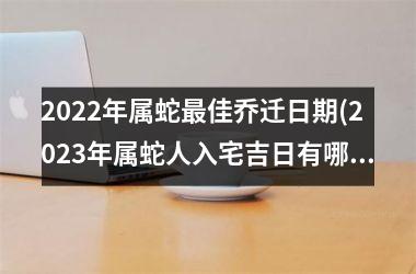 <h3>2025年属蛇最佳乔迁日期(2025年属蛇人入宅吉日有哪些)