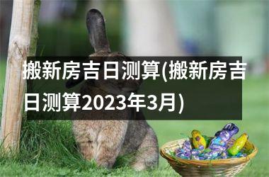 <h3>搬新房吉日测算(搬新房吉日测算2025年3月)