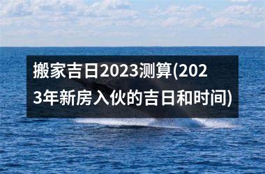 搬家吉日2025测算(2025年新房入伙的吉日和时间)