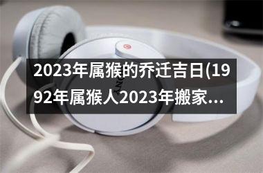 <h3>2025年属猴的乔迁吉日(1992年属猴人2025年搬家)