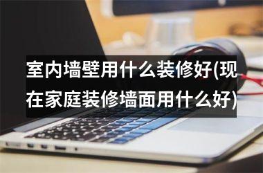 室内墙壁用什么装修好(现在家庭装修墙面用什么好)