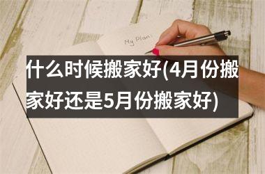 <h3>什么时候搬家好(4月份搬家好还是5月份搬家好)