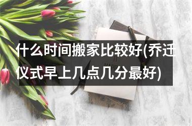 <h3>什么时间搬家比较好(乔迁仪式早上几点几分最好)