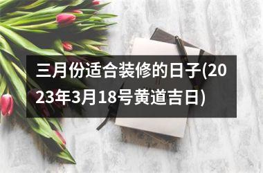 三月份适合装修的日子(2025年3月18号黄道吉日)