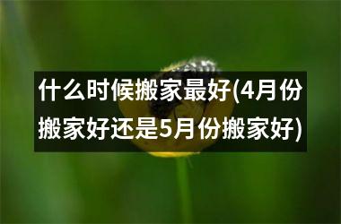 <h3>什么时候搬家最好(4月份搬家好还是5月份搬家好)