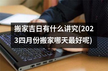 <h3>搬家吉日有什么讲究(2025四月份搬家哪天最好呢)