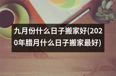 <h3>九月份什么日子搬家好(2025年腊月什么日子搬家最好)