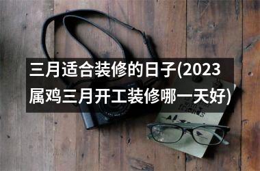 三月适合装修的日子(2025属鸡三月开工装修哪一天好)