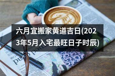 六月宜搬家黄道吉日(2025年5月入宅最旺日子时辰)