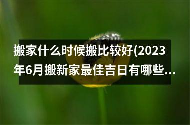 <h3>搬家什么时候搬比较好(2025年6月搬新家最佳吉日有哪些)