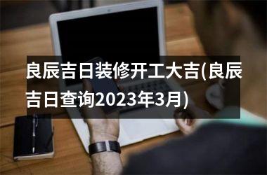 <h3>良辰吉日装修开工大吉(良辰吉日查询2025年3月)