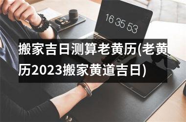 <h3>搬家吉日测算老黄历(老黄历2025搬家黄道吉日)