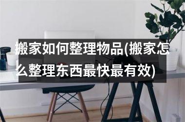 <h3>搬家如何整理物品(搬家怎么整理东西最快最有效)